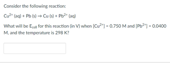 Consider the following reaction:
Cu²+ (aq) + Pb (s) → Cu (s) + Pb²+ (aq)
What will be Ecell for this reaction (in V) when [Cu²+] = 0.750 M and [Pb²+] = 0.0400
M, and the temperature is 298 K?