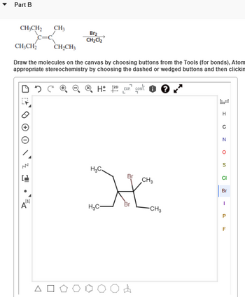 Part B
CH3CH2
CH3
Br2
CH₂Cl₂
CH3CH2
CH2CH3
Draw the molecules on the canvas by choosing buttons from the Tools (for bonds), Atom
appropriate stereochemistry by choosing the dashed or wedged buttons and then clickin
HD EXP. CONT
WV
A
ΔΟ
H
с
N
S
H₂C
Br
CI
CH3
Br
C
Br
-
H₂C-
Од
-CH3
P
F