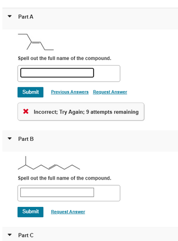 Part A
Spell out the full name of the compound.
Submit Previous Answers Request Answer
× Incorrect; Try Again; 9 attempts remaining
Part B
Spell out the full name of the compound.
Submit
Request Answer
▾
Part C