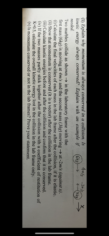 4m/s -2m/s
6kg
←3 kg
(1) Explain why momentum is always conserved in a collision. Is
kinetic energy always conserved? Explain with an example if
needed.
to loold
Two marbles collide as shown in the laboratory frame with the
first mass (6kg) is moving at 4m/s and the second mass (3kg) moving → at -2m/s (against x).
(i) Calculate the final velocities of each mass in the lab frame after the collision, if it is elastic.
(ii) Show that momentum is conserved (it is a vector) after the collision in the lab frame.
(iii) Calculate kinetic energies before and after the collision and confirm that it is conserved.
(iv) If the two masses partly stick together after the collision with a coefficient of restitution of
K=0.5, calculate the overall kinetic energy lost in the collision in the lab frame only.
(v) Is momentum conserved or not in the lab frames? Prove your statement.
x