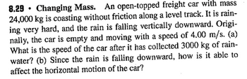 8.29 Changing Mass. An open-topped freight car with mass
24,000 kg is coasting without friction along a level track. It is rain-
ing very hard, and the rain is falling vertically downward. Origi-
nally, the car is empty and moving with a speed of 4.00 m/s. (a)
What is the speed of the car after it has collected 3000 kg of rain-
water? (b) Since the rain is falling downward, how is it able to
affect the horizontal motion of the car?