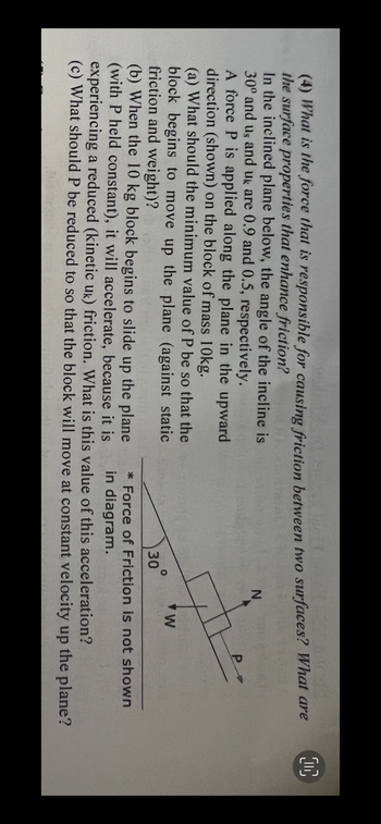 00
(4) What is the force that is responsible for causing friction between two surfaces? What are
the surface properties that enhance friction?
In the inclined plane below, the angle of the incline is
30° and us and uk are 0.9 and 0.5, respectively.
N
A force P is applied along the plane in the upward
direction (shown) on the block of mass 10kg.
(a) What should the minimum value of P be so that the
block begins to move up the plane (against static
friction and weight)?
W
30
(b) When the 10 kg block begins to slide up the plane
* Force of Friction is not shown
(with P held constant), it will accelerate, because it is
in diagram.
experiencing a reduced (kinetic uk) friction. What is this value of this acceleration?
(c) What should P be reduced to so that the block will move at constant velocity up the plane?