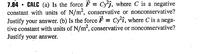 7.84 • CALC (a) Is the force F = Cy'j, where C is a negative
constant with units of N/m2, conservative or nonconservative?
Justify your answer. (b) Is the force F = Cyî, where C is a nega-
tive constant with units of N/m², conservative or nonconservative?
Justify your answer.
%3D
%3D
