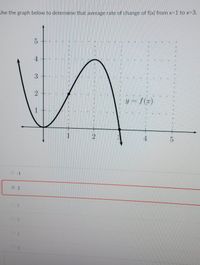 **Topic: Calculating the Average Rate of Change**

**Graph Description:**

The graph shown is labeled \( y = f(x) \). It depicts a curve that initially decreases, then increases to a peak, and finally decreases sharply. Key points on the graph include:

- At \( x = 1 \), \( f(x) = 1 \).
- At \( x = 3 \), \( f(x) = 5 \).

**Objective:**

Determine the average rate of change of the function \( f(x) \) from \( x = 1 \) to \( x = 3 \).

**Calculation:**

The average rate of change is given by the formula:

\[
\text{Average Rate of Change} = \frac{f(x_2) - f(x_1)}{x_2 - x_1}
\]

Plug in the values:

- \( f(3) = 5 \)
- \( f(1) = 1 \)

\[
\text{Average Rate of Change} = \frac{5 - 1}{3 - 1} = \frac{4}{2} = 2
\]

**Conclusion:**

The average rate of change of \( f(x) \) from \( x = 1 \) to \( x = 3 \) is 2.

**Multiple Choice Section:**

- \(-1\)
- **2**
- 5
- 3
- 1
- 0

The correct answer is highlighted: **2**.