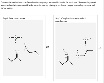 Complete the mechanism for the formation of the major species at equilibrium for the reaction of 2-butanone in propanol
solvent and catalytic aqueous acid. Make sure to include any missing atoms, bonds, charges, nonbonding electrons, and
curved arrows.
Step 1: Draw curved arrows.
H
01H
H
H
1
11
Step 2: Complete the structure and add
curved arrows.
H
1
: 0
:0 H
T
14