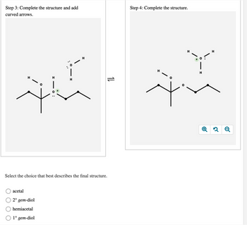 Step 3: Complete the structure and add
curved
arrows.
रे
H
acetal
2° gem-diol
hemiacetal
1° gem-diol
।
H
H
14
Select the choice that best describes the final structure.
Step 4: Complete the structure.
रं
-1
H
H
२ Q