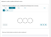 Anthracene is a yellow, crystalline solid found in coal tar.
Complete the structure for anthracene, C,H10, by adding bonds and hydrogen atoms as necessary.
Select
Draw
Rings
More
Erase
|
Q
What type of hybrid orbitals are utilized by carbon in anthracene?
