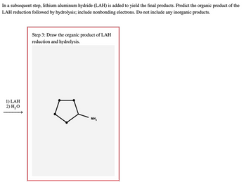 In a subsequent step, lithium aluminum hydride (LAH) is added to yield the final products. Predict the organic product of the
LAH reduction followed by hydrolysis; include nonbonding electrons. Do not include any inorganic products.
1) LAH
2) H₂O
Step 3: Draw the organic product of LAH
reduction and hydrolysis.
NH₂