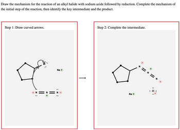 Draw the mechanism for the reaction of an alkyl halide with sodium azide followed by reduction. Complete the mechanism of
the initial step of the reaction, then identify the key intermediate and the product.
Step 1: Draw curved arrows.
z:
||
Na +
I
↑
Step 2: Complete the intermediate.
Na +