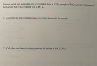 Barium metal was quantitatively precipitated from a 1.52 g sample of BaCl2-2H2O. The mass of
the barium that was collected was 0.844 g.
1. Calculate the experimental mass percent of barium in the sample.
2. Calculate the theoretical mass percent of barium in BaC2-2H2O.
