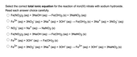 Select the correct **total ionic equation** for the reaction of iron(III) nitrate with sodium hydroxide. Read each answer choice carefully.

- \( \text{Fe(NO}_3\text{)}_3 \text{ (aq) + 3NaOH (aq) } \rightarrow \text{ Fe(OH)}_3 \text{ (s) + 3NaNO}_3 \text{ (aq)} \)

- \( \text{Fe}^{3+} \text{ (aq) + 3NO}_3^{-} \text{ (aq) + 3Na}^{+} \text{ (aq) + 3OH}^{-} \text{ (aq) } \rightarrow \text{ Fe(OH)}_3 \text{ (s) + 3Na}^{+} \text{ (aq) + 3NO}_3^{-} \text{ (aq)} \)

- \( \text{NO}_3^{-} \text{ (aq) + Na}^{+} \text{ (aq) } \rightarrow \text{ NaNO}_3 \text{ (s)} \)

- \( \text{Fe(NO}_3\text{)}_3 \text{ (aq) + 3NaOH (aq) } \rightarrow \text{ Fe(OH)}_3 \text{ (aq) + 3NaNO}_3 \text{ (s)} \)

- \( \text{Fe}^{3+} \text{ (aq) + 3OH}^{-} \text{ (aq) } \rightarrow \text{ Fe(OH)}_3 \text{ (s)} \)

- \( \text{Fe}^{3+} \text{ (aq) + 3NO}_3^{-} \text{ (aq) + 3Na}^{+} \text{ (aq) + 3OH}^{-} \text{ (aq) } \rightarrow \text{ Fe}^{3+} \text{ (aq) + 3OH}^{-} \text{ (aq) + 3NaNO}_3 \text{ (s)} \)