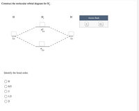 ### Construct the Molecular Orbital Diagram for \( \text{H}_2^- \)

The diagram above illustrates the molecular orbital (MO) energy levels for the \( \text{H}_2^- \) ion.

- **Atomic Orbitals (AO):** 
  - The diagram starts with hydrogen atom orbitals labeled as \( 1s \) on both sides. Each hydrogen atom A has one electron in its 1s orbital.

- **Molecular Orbitals:**
  - The molecular orbitals (\( \sigma_{1s} \) and \( \sigma^*_{1s} \)) are formed by the combination of these atomic orbitals.
  - **\( \sigma_{1s} \):** This is a bonding molecular orbital and is lower in energy.
  - **\( \sigma^*_{1s} \):** This is an antibonding molecular orbital and is higher in energy.

- **Electron Configuration:**
  - Electrons are then placed in these molecular orbitals according to the Aufbau principle, starting with the lowest energy level.
  - Ensure to fill in all electrons from the available answer bank.

### Answer Bank

- This section includes two electron options: one electron with a single arrow \( \uparrow \) and another option with a double arrow \( \uparrow\downarrow \), suggesting one position can be filled completely.

### Identify the Bond Order

To determine the bond order, use the formula:

\[
\text{Bond Order} = \frac{(\text{Number of electrons in bonding MOs} - \text{Number of electrons in antibonding MOs})}{2}
\]

- Options for bond order are:
  - 0
  - 0.5
  - 1
  - 1.5
  - 2

Select the bond order based on the electron placements in the molecular orbitals.