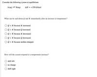 Consider the following system at equilibrium.
A(aq) = B(aq)
AH
+350 kJ/mol
What can be said about Q and K immediately after an increase in temperature?
OQ < K because K increased.
OQ > K because Q increased.
OQ > K because K decreased.
OQ < K because Q decreased.
O Q = K because neither changed.
How will the system respond to a temperature increase?
shift left
no change
shift right
