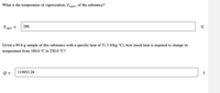 What is the temperature of vaporization, Tyapor, Of the substance?
Tvapor
280
°C
Given a 89.8-g sample of this substance with a specific heat of 51.3 J/(kg.°C), how much heat is required to change its
temperature from 180.0 °C to 250.0 °C?
Q =
119953.28
J
