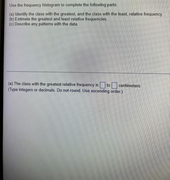 ### Histogram Analysis for Frequency Distribution

Use the frequency histogram to complete the following parts:

(a) **Identify the class with the greatest, and the class with the least, relative frequency.**

(b) **Estimate the greatest and least relative frequencies.**

(c) **Describe any patterns with the data.**

---

**(a)** The class with the greatest relative frequency is \[\_\_\_\] to \[\_\_\_\] centimeters.

(Type integers or decimals. Do not round. Use ascending order.)