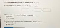 Write the dissolution reaction for lead bromide in water.
Be sure to specify the state of each reactant and product.
Is lead bromide considered soluble or not soluble ?
A. Soluble
B. Not soluble
Based upon this, the equilibrium constant for this reaction will be:
A. Greater than 1
B. Less than 1
