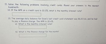 II. Solve the following problems involving credit cards. Round your answers to the nearest
hundredth.
12. If the APR on a credit card is 22.2%, what is the monthly interest rate?
13. The average daily balance for Dave's last credit card statement was $1,213.44, and he had
to pay a finance charge. The APR is 20.4%.
a) What is the monthly interest rate?
b) What is the finance charge for the month?