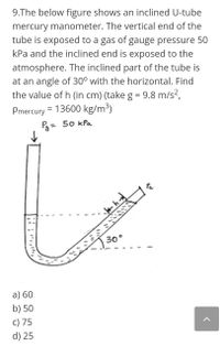 9.The below figure shows an inclined U-tube
mercury manometer. The vertical end of the
tube is exposed to a gas of gauge pressure 50
kPa and the inclined end is exposed to the
atmosphere. The inclined part of the tube is
at an angle of 30° with the horizontal. Find
the value of h (in cm) (take g = 9.8 m/s?,
%3D
Pmercury = 13600 kg/m3)
3= 50 kPa
%3D
30°
a) 60
b) 50
c) 75
d) 25
תיוהה'הו
