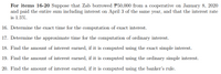 For items 16-20 Suppose that Zab borrowed P50,000 from a cooperative on January 8, 2020
and paid the entire sum including interest on April 3 of the same year, and that the interest rate
is 1.5%.
16. Determine the exact time for the computation of exact interest.
17. Determine the approximate time for the computation of ordinary interest.
18. Find the amount of interest earned, if it is computed using the exact simple interest.
19. Find the amount of interest earned, if it is computed using the ordinary simple interest.
20. Find the amount of interest earned, if it is computed using the banker's rule.
