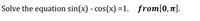 Solve the equation sin(x) - cos(x) =1. from[0,1].
