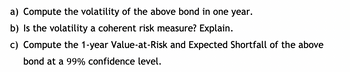 a) Compute the volatility of the above bond in one year.
b) Is the volatility a coherent risk measure? Explain.
c) Compute the 1-year Value-at-Risk and Expected Shortfall of the above
bond at a 99% confidence level.