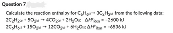 Question 7
Calculate the reaction enthalpy for C6H6→ 3C₂H2(g) from the following data:
2C₂H2(g) +50₂2(g) → 4CO2(8) + 2H₂O; AH Rxn=-2600 kJ
2C6H6 + 1502(8) → 12CO2(g) + 6H₂O; AH Rxn = -6536 kJ