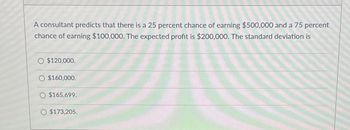 A consultant predicts that there is a 25 percent chance of earning $500,000 and a 75 percent
chance of earning $100,000. The expected profit is $200,000. The standard deviation is
O $120,000.
$160,000.
O $165,699.
O $173,205.