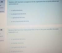 on 35
Situations with important consequences for the organization that are poorly defined and
unstructured are
ed
out of
O a. tactical decisions.
question
O b. programmed decisions.
O c. operational decisions.
O d. non-programmed decisions.
36
Decisions that have long-range perspectives of two to five years and affect the entire
organization are
put of
O a. operational decisions.
uestion
O b. strategic decisions.
O c. programmed decisions.
Od. tactical decisions.
