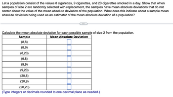 Let a population consist of the values 8 cigarettes, 9 cigarettes, and 20 cigarettes smoked in a day. Show that when
samples of size 2 are randomly selected with replacement, the samples have mean absolute deviations that do not
center about the value of the mean absolute deviation of the population. What does this indicate about a sample mean
absolute deviation being used as an estimator of the mean absolute deviation of a population?
Calculate the mean absolute deviation for each possible sample of size 2 from the population.
Mean Absolute Deviation
Sample
{8,8}
{8,9}
{8,20}
{9,8}
{9,9}
{9,20}
{20,8}
{20,9}
{20,20}
(Type integers or decimals rounded to one decimal place as needed.)