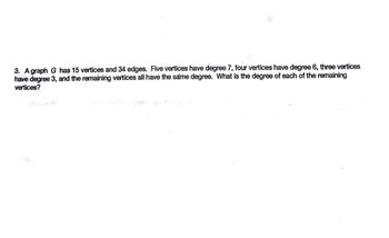 3. A graph G has 15 vertices and 34 edges. Five vertices have degree 7, four vertices have degree 6, three vertices
have degree 3, and the remaining vertices all have the same degree. What is the degree of each of the remaining
vertices?