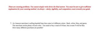 These are counting problems. You cannot simply write down the final answer. You must be sure to give sufficient
explanation for your counting method. As always - clarity, legibility, and composition count towards your grade.
7. An Amazon merchant is selling baseball hats that come in 4 different colors: black, white, blue, and green.
The merchant stocks plenty of each color. You need to buy a total of 14 hats, but at most 5 will be blue.
How many different purchases are possible?