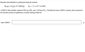 **Bromine Monochloride Synthesis**

Bromine monochloride is synthesized using the reaction:

Br₂(g) + Cl₂(g) ⇌ 2 BrCl(g)        Kₚ = 1.1 × 10⁻⁴ at 150 K

A 209.0 L flask initially contains 0.901 kg of Br₂ and 1.104 kg of Cl₂. Calculate the mass of BrCl, in grams, that is present in the reaction mixture at equilibrium. Assume ideal gas behavior.

**mass of BrCl: [        ] g**