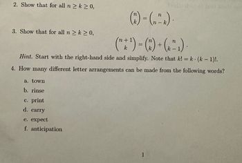 2. Show that for all n ≥ k ≥ 0,
3. Show that for all n ≥ k ≥ 0,
a. town
b. rinse
c. print
d. carry
n
(7²) = (₂₁
n
e. expect
f. anticipation
n+1)
n
(" + ¹) = (^) + (²₁).
Hint. Start with the right-hand side and simplify. Note that k! = k· (k − 1)!.
4. How many different letter arrangements can be made from the following words?
n
1
- k
129 Like