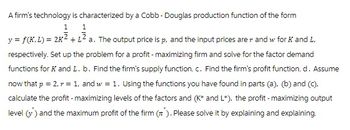 A firm's technology is characterized by a Cobb - Douglas production function of the form
1
1
y = f(K,L) = 2K² + 1² a. The output price is p, and the input prices are r and w for K and L,
respectively. Set up the problem for a profit - maximizing firm and solve for the factor demand
functions for K and L. b. Find the firm's supply function. c. Find the firm's profit function. d. Assume
now that p = 2, r = 1, and w = 1. Using the functions you have found in parts (a), (b) and (c),
calculate the profit - maximizing levels of the factors and (K* and L*), the profit - maximizing output
level (v) and the maximum profit of the firm (). Please solve it by explaining and explaining.