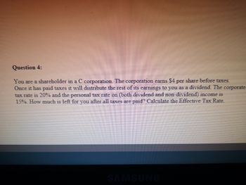 Question 4:
You are a shareholder in a C corporation. The corporation earns $4 per share before taxes.
Once it has paid taxes it will distribute the rest of its earnings to you as a dividend. The corporate
tax rate is 20% and the personal tax rate on (both dividend and non-dividend) income is
15%. How much is left for you after all taxes are paid? Calculate the Effective Tax Rate.
SAMSUNG