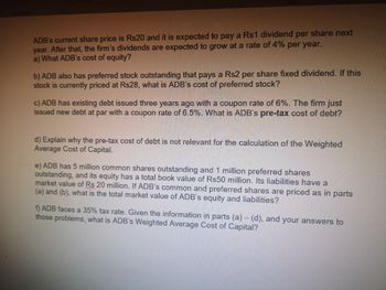 ADB's current share price is Rs20 and it is expected to pay a Rs1 dividend per share next
year. After that, the firm's dividends are expected to grow at a rate of 4% per year.
a) What ADB's cost of equity?
b) ADB also has preferred stock outstanding that pays a Rs2 per share fixed dividend. If this
stock is currently priced at Rs28, what is ADB's cost of preferred stock?
c) ADB has existing debt issued three years ago with a coupon rate of 6%. The firm just
issued new debt at par with a coupon rate of 6.5%. What is ADB's pre-tax cost of debt?
d) Explain why the pre-tax cost of debt is not relevant for the calculation of the Weighted
Average Cost of Capital.
e) ADB has 5 million common shares outstanding and 1 million preferred shares
outstanding, and its equity has a total book value of Rs50 million. Its liabilities have a
market value of Rs 20 million. If ADB's common and preferred shares are priced as in parts
(a) and (b), what is the total market value of ADB's equity and liabilities?
f) ADB faces a 35% tax rate. Given the information in parts (a) - (d), and your answers to
those problems, what is ADB's Weighted Average Cost of Capital?