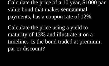 Calculate the price of a 10 year, $1000 par
value bond that makes semiannual
payments, has a coupon rate of 12%.
Calculate the price using a yield to
maturity of 13% and illustrate it on a
timeline. Is the bond traded at premium,
par or discount?