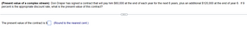 (Present value of a complex stream) Don Draper has signed a contract that will pay him $60,000 at the end of each year for the next 6 years, plus an additional $120,000 at the end of year 6. If 9
percent is the appropriate discount rate, what is the present value of this contract?
The present value of the contract is $
(Round to the nearest cent.)
C...