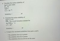 a. Calculate the molar solubility of
AgI in pure water.
Ksp for
AgI is
1.5 x 10 16
Solubility =
M
b. Calculate the molar solubility of
AgI in 3.4 M
NH3. The overall formation constant for
Ag (NH3), is
1.7 × 107.
Solubility =
M
c. Compare the calculated solubilities from parts a and b.
The solubility from (a) is greater.
The solubility from (b) is greater.
The solubilities from (a) and (b) are the same.
