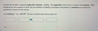 Consider the insoluble compound copper(II) carbonate , CuCO3 . The copper(II) ion also forms a complex with ammonia . Write
a balanced net ionic equation to show why the solubility of CUCO3 (s) increases in the presence of ammonia and calculate the
equilibrium constant for this reaction.
2+
For Cu(NH3),* Kf= 6.8×102 . Be sure to specify states such as (aq) or (s).
K =
