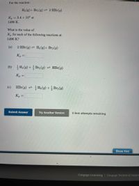 For the reaction:
H2 (g)+ Br2 (g) 2 HBr(g)
K, = 3.4 x 104 at
1496 K.
What is the value of
K, for each of the following reactions at
1496 K?
(a)
2 HBr(g) = H2 (g)+ Br2 (g)
K, =
%3D
(b) 글He (9) + 글Brg (g) HBr(g)
K, =
%3D
(c)
HBr (g) 큰 글Ha (g) +글 Brg(g)
K, =
Submit Answer
Try Another Version
5 item attempts remaining
Show Hint
Cengage Learning | Cengage Technical Suppo
