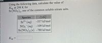 Using the following data, calculate the value of
Ksp at 298 K for
Sr(NO3)2, one of the common soluble nitrate salts.
Species
AG
Sr2+ (aq)
-557 kJ/mol
NO3 (aq) -109 kJ/mol
Sr(NO3), (s) –780 kJ/mol
KSP
