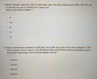 9. Martin Company uses 625 units of a part each year. The cost of placing one order is $8; the cost
of carrying one unit in inventory for a year is $4.
What is the EOQ for Martin?
50
100
20
30
10. Fixed overhead was budgeted at $200,000, and 25,000 direct labor hours were budgeted. If the
fixed overhead volume variance was $8,000 favorable and the fixed overhead spending variance
was $6,000 unfavorable, fixed overhead applied must be
O $194,000.
Os202,000.
$206,000.
$208,000.
OO O O
