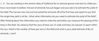 1. A. You are working in the central valley of California for an almond grower and sent to a field you
have never been to before. Harvest of almonds has just began and your job is to estimate the yield of
the field. The harvest crew has just harvested the almonds off of the first tree and report to you that
the single tree yield is 60 lbs. What other information do you need to estimate the yield of the field?
After thinking about the information you need to make the estimation you measure the spacing of the
trees in the field. You observe that the rows of trees are 15 wide and trees are spaced 12 apart within
the row. What is the number of trees per acre in the field and what is your yield estimate of lbs of
almonds / acre?