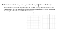 1
1
12. Use the transformation T: u =-x and v=÷y to evaluate the integral || xʻdA where R is the region
3
2
R
bounded on the xy-plane by the ellipse 9x² +4y² = 36. . Let S be the image of R under T on the uv-plane.
Sketch regions R and S. Set up the integral 7as an iterated integral of a function f(u,v) over region S. Use
technology to evaluate the integral. Give the exact answer.
R
V
y
