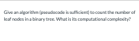 Give an algorithm (pseudocode is sufficient) to count the number of
leaf nodes in a binary tree. What is its computational complexity?
