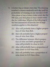 9. A lottery has a winner every day. The winning
number is chosen randomly each day, and the
probability of winning on any one day is 0.03.
Alice plans to buy a lottery ticket every day for
500 days, and Bob plans to buy a ticket every
day for 5,000 days. Which of the following is
the best assessment of how the law of large
numbers applies to this situation?
(A) Alice will probably have a higher propor-
tion of wins than Bob.
(B) Bob will probably have a higher propor-
tion of wins than Alice.
(C) The difference between Alice's propor-
tion of wins and Bob's proportion of
wins will probably be close to 0.03.
(D) Alice will probably have a proportion of
wins closer to 0.03 than Bob.
(E) Bob will probably have a proportion of
wins closer to 0.03 than Alice.
