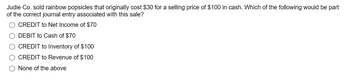 Judie Co. sold rainbow popsicles that originally cost $30 for a selling price of $100 in cash. Which of the following would be part
of the correct journal entry associated with this sale?
CREDIT to Net Income of $70
DEBIT to Cash of $70
CREDIT to Inventory of $100
CREDIT to Revenue of $100
None of the above