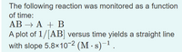 The following reaction was monitored as a function
of time:
AB Α+Β
A plot of 1/|AB] versus time yields a straight line
with slope 5.8x10² (M - s)-1.
