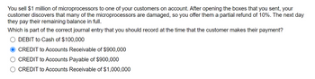 You sell $1 million of microprocessors to one of your customers on account. After opening the boxes that you sent, your
customer discovers that many of the microprocessors are damaged, so you offer them a partial refund of 10%. The next day
they pay their remaining balance in full.
Which is part of the correct journal entry that you should record at the time that the customer makes their payment?
DEBIT to Cash of $100,000
CREDIT to Accounts Receivable of $900,000
CREDIT to Accounts Payable of $900,000
CREDIT to Accounts Receivable of $1,000,000